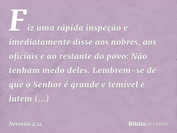 Fiz uma rápida inspeção e imediatamente disse aos nobres, aos oficiais e ao restante do povo: Não tenham medo deles. Lembrem-se de que o Senhor é grande e temív