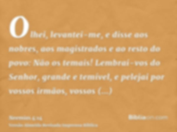 Olhei, levantei-me, e disse aos nobres, aos magistrados e ao resto do povo: Não os temais! Lembrai-vos do Senhor, grande e temível, e pelejai por vossos irmãos,