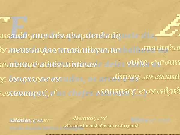 E sucedeu que, desde aquele dia, metade dos meus moços trabalhava na obra, e a outra metade deles tinha as lanças, os escudos, os arcos e as couraças; e os chef
