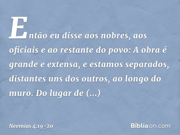 Então eu disse aos nobres, aos oficia­is e ao restante do povo: A obra é grande e extensa, e estamos separados, distantes uns dos outros, ao longo do muro. Do l