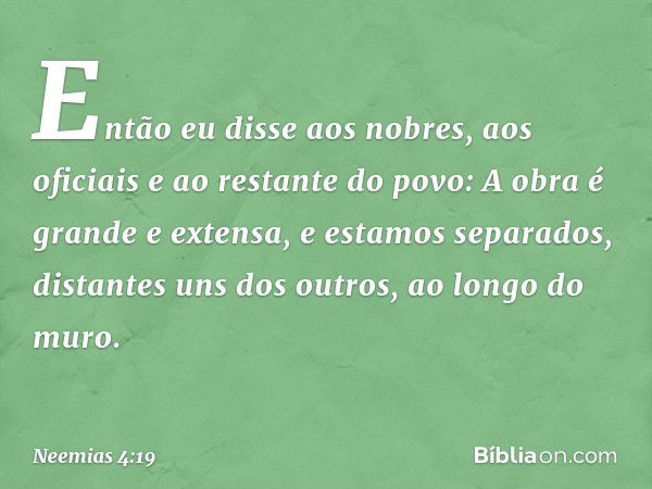 Então eu disse aos nobres, aos oficia­is e ao restante do povo: A obra é grande e extensa, e estamos separados, distantes uns dos outros, ao longo do muro. -- N