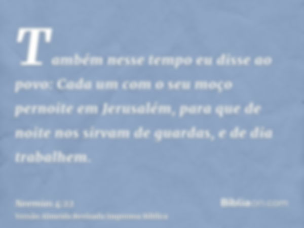 Também nesse tempo eu disse ao povo: Cada um com o seu moço pernoite em Jerusalém, para que de noite nos sirvam de guardas, e de dia trabalhem.