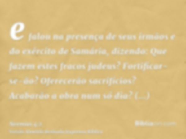 e falou na presença de seus irmãos e do exército de Samária, dizendo: Que fazem estes fracos judeus? Fortificar-se-ão? Oferecerão sacrifícios? Acabarão a obra n