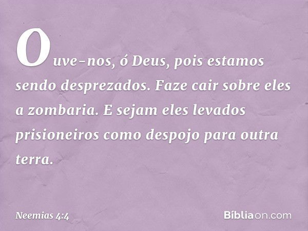 Ouve-nos, ó Deus, pois estamos sendo desprezados. Faze cair sobre eles a zombaria. E sejam eles levados prisioneiros como despojo para outra terra. -- Neemias 4