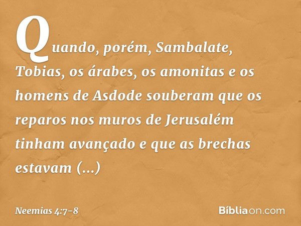 Quando, porém, Sambalate, Tobias, os árabes, os amonitas e os homens de Asdode souberam que os reparos nos muros de Jerusa­lém tinham avançado e que as brechas 