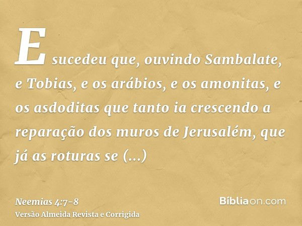 E sucedeu que, ouvindo Sambalate, e Tobias, e os arábios, e os amonitas, e os asdoditas que tanto ia crescendo a reparação dos muros de Jerusalém, que já as rot