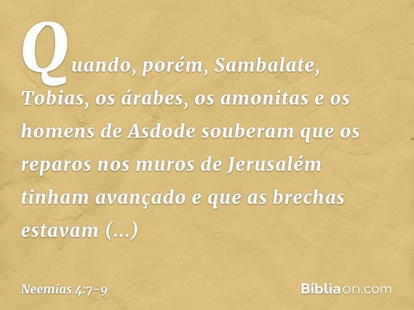 Quando, porém, Sambalate, Tobias, os árabes, os amonitas e os homens de Asdode souberam que os reparos nos muros de Jerusa­lém tinham avançado e que as brechas 