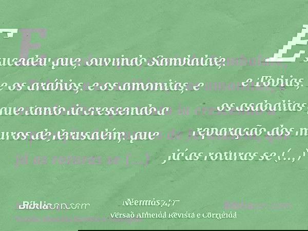 E sucedeu que, ouvindo Sambalate, e Tobias, e os arábios, e os amonitas, e os asdoditas que tanto ia crescendo a reparação dos muros de Jerusalém, que já as rot