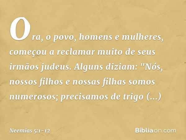 Ora, o povo, homens e mulheres, começou a reclamar muito de seus irmãos judeus. Alguns diziam: "Nós, nossos filhos e nossas filhas somos numerosos; precisamos d