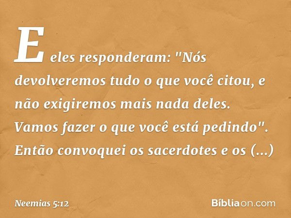 E eles responderam: "Nós devolvere­mos tudo o que você citou, e não exigiremos mais nada deles. Vamos fazer o que você está pedindo".
Então convoquei os sacerdo