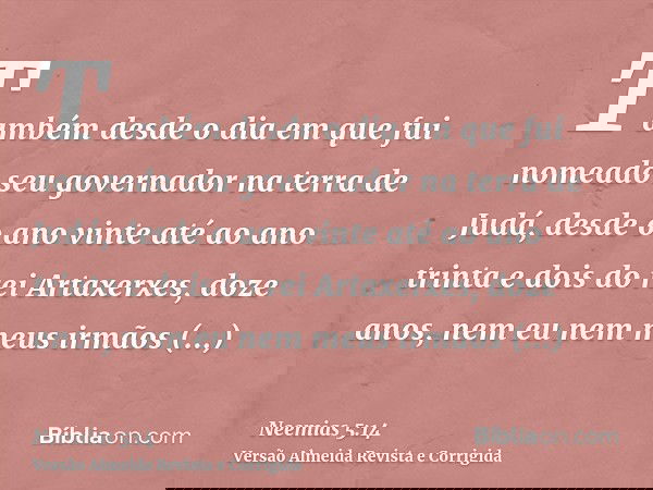 Também desde o dia em que fui nomeado seu governador na terra de Judá, desde o ano vinte até ao ano trinta e dois do rei Artaxerxes, doze anos, nem eu nem meus