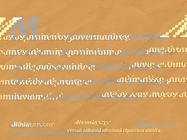 Mas os primeiros governadores, que foram antes de mim, oprimiram o povo, e tomaram-lhe pão e vinho e, além disso, quarenta siclos de prata; e até os seus moços