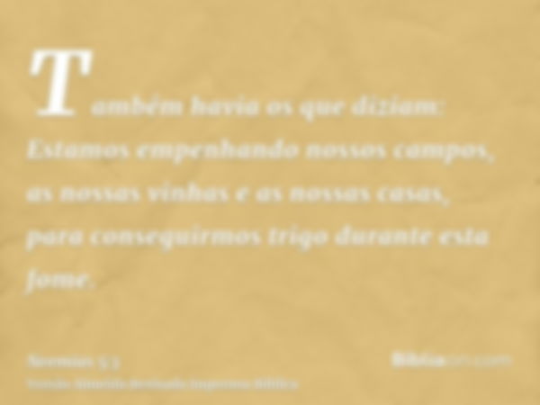 Também havia os que diziam: Estamos empenhando nossos campos, as nossas vinhas e as nossas casas, para conseguirmos trigo durante esta fome.