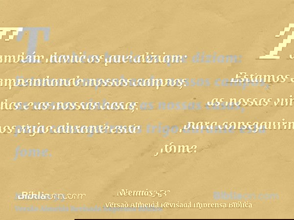 Também havia os que diziam: Estamos empenhando nossos campos, as nossas vinhas e as nossas casas, para conseguirmos trigo durante esta fome.