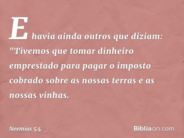 E havia ainda outros que diziam: "Tivemos que tomar dinheiro emprestado para pagar o imposto cobrado sobre as nossas terras e as nossas vinhas. -- Neemias 5:4