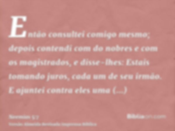 Então consultei comigo mesmo; depois contendi com do nobres e com os magistrados, e disse-lhes: Estais tomando juros, cada um de seu irmão. E ajuntei contra ele