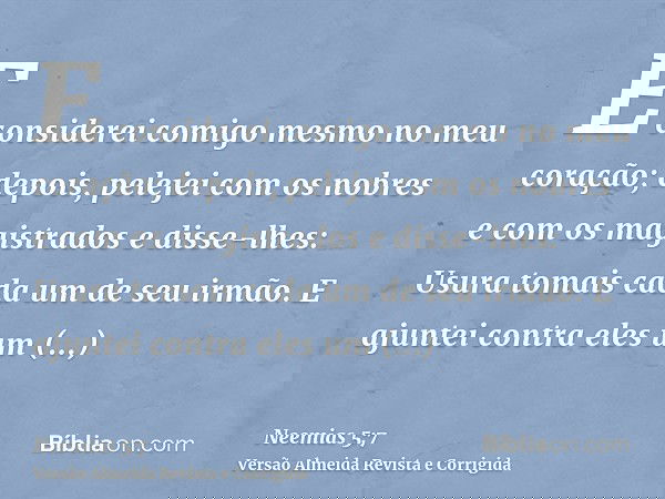 E considerei comigo mesmo no meu coração; depois, pelejei com os nobres e com os magistrados e disse-lhes: Usura tomais cada um de seu irmão. E ajuntei contra e