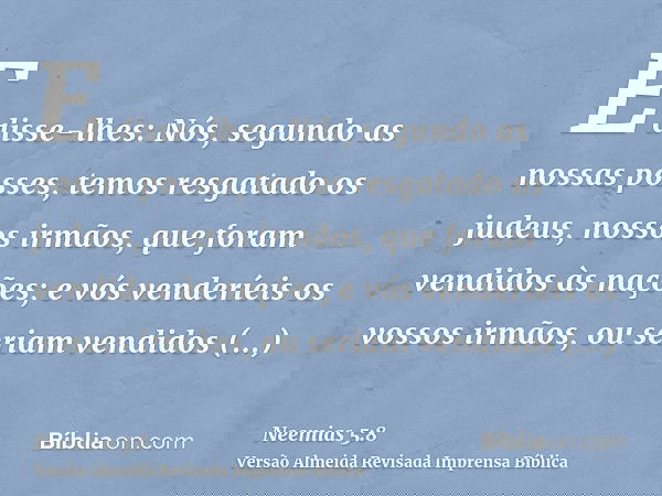 E disse-lhes: Nós, segundo as nossas posses, temos resgatado os judeus, nossos irmãos, que foram vendidos às nações; e vós venderíeis os vossos irmãos, ou seria