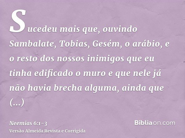 Sucedeu mais que, ouvindo Sambalate, Tobias, Gesém, o arábio, e o resto dos nossos inimigos que eu tinha edificado o muro e que nele já não havia brecha alguma,