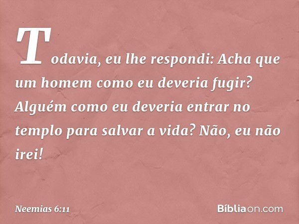 Todavia, eu lhe respondi: Acha que um homem como eu deveria fugir? Alguém como eu deveria entrar no templo para salvar a vida? Não, eu não irei! -- Neemias 6:11