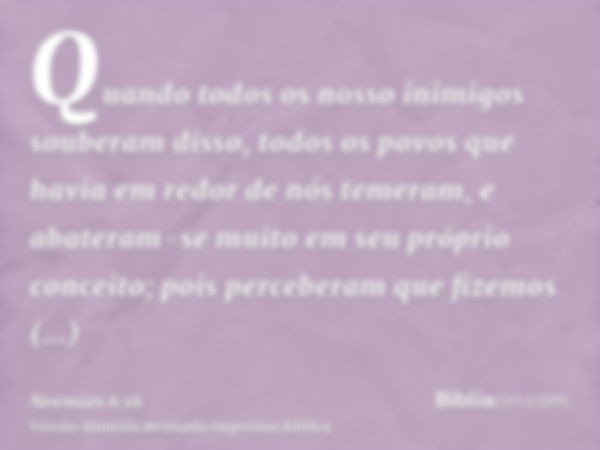 Quando todos os nosso inimigos souberam disso, todos os povos que havia em redor de nós temeram, e abateram-se muito em seu próprio conceito; pois perceberam qu