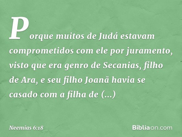 Por­que muitos de Judá estavam comprometidos com ele por juramento, visto que era genro de Secanias, filho de Ara, e seu filho Joanã havia se casado com a filha