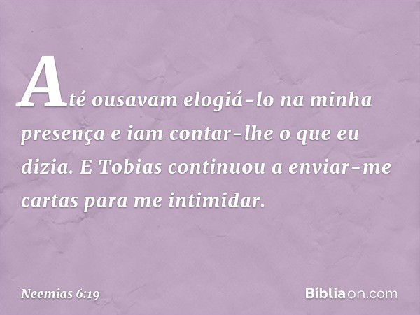 Até ousavam elogiá-lo na minha presença e iam contar-lhe o que eu dizia. E Tobias continuou a enviar-me cartas para me intimidar. -- Neemias 6:19