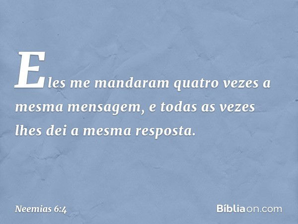 Eles me mandaram quatro vezes a mesma mensagem, e todas as vezes lhes dei a mesma resposta. -- Neemias 6:4