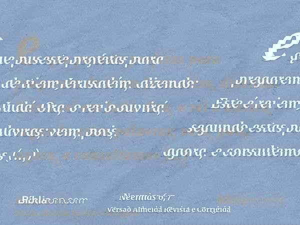 e que puseste profetas para pregarem de ti em Jerusalém, dizendo: Este é rei em Judá. Ora, o rei o ouvirá, segundo estas palavras; vem, pois, agora, e consultem