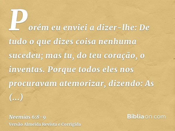 Porém eu enviei a dizer-lhe: De tudo o que dizes coisa nenhuma sucedeu; mas tu, do teu coração, o inventas.Porque todos eles nos procuravam atemorizar, dizendo: