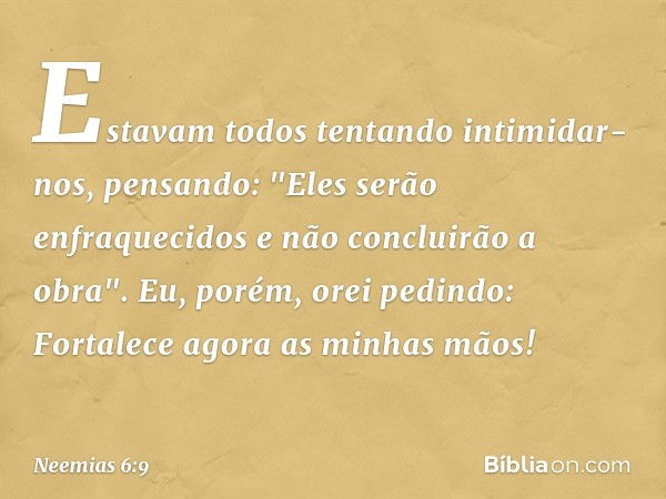 Estavam todos tentando intimidar-nos, pensando: "Eles serão enfraquecidos e não concluirão a obra".
Eu, porém, orei pedindo: Fortalece agora as minhas mãos! -- 