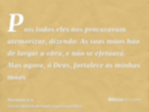 Pois todos eles nos procuravam atemorizar, dizendo: As suas mãos hão de largar a obra, e não se efetuará. Mas agora, ó Deus, fortalece as minhas mãos.