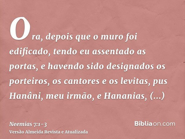 Ora, depois que o muro foi edificado, tendo eu assentado as portas, e havendo sido designados os porteiros, os cantores e os levitas,pus Hanâni, meu irmão, e Ha