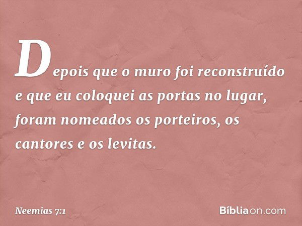 Depois que o muro foi reconstruído e que eu coloquei as portas no lugar, foram nomeados os porteiros, os cantores e os levi­tas. -- Neemias 7:1