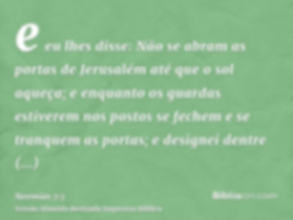 e eu lhes disse: Não se abram as portas de Jerusalém até que o sol aqueça; e enquanto os guardas estiverem nos postos se fechem e se tranquem as portas; e desig