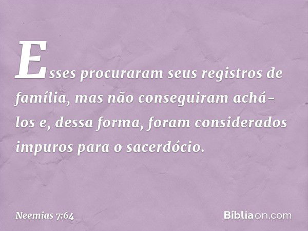 Esses procuraram seus registros de família, mas não conseguiram achá-los e, dessa forma, foram considerados impuros para o sacerdócio. -- Neemias 7:64