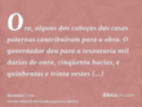 Ora, alguns dos cabeças das casas paternas contribuíram para a obra. O governador deu para a tesouraria mil dários de ouro, cinqüenta bacias, e quinhentas e tri