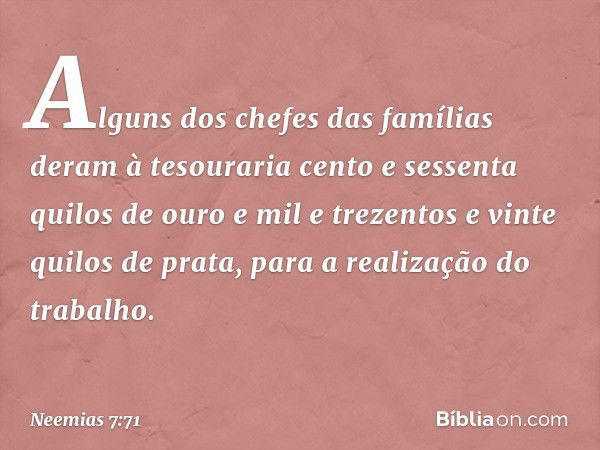 Alguns dos chefes das famílias deram à tesouraria cento e sessenta quilos de ouro e mil e trezentos e vinte quilos de prata, para a realização do trabalho. -- N