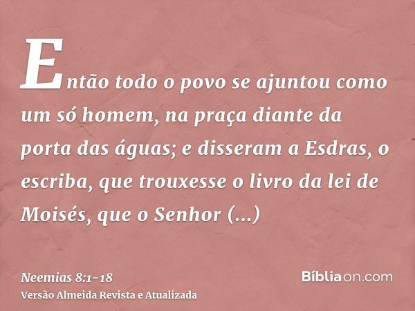 Então todo o povo se ajuntou como um só homem, na praça diante da porta das águas; e disseram a Esdras, o escriba, que trouxesse o livro da lei de Moisés, que o