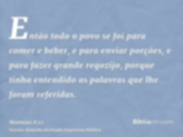 Então todo o povo se foi para comer e beber, e para enviar porções, e para fazer grande regozijo, porque tinha entendido as palavras que lhe foram referidas.