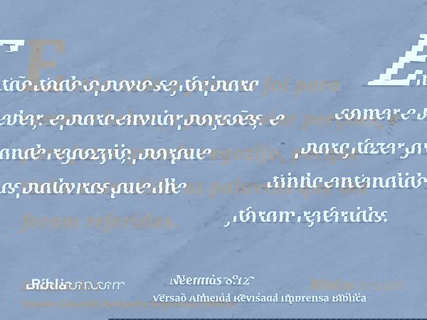 Então todo o povo se foi para comer e beber, e para enviar porções, e para fazer grande regozijo, porque tinha entendido as palavras que lhe foram referidas.