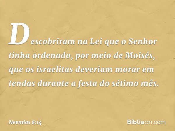 Descobriram na Lei que o Senhor tinha ordenado, por meio de Moisés, que os israeli­tas deveriam morar em tendas durante a festa do sétimo mês. -- Neemias 8:14