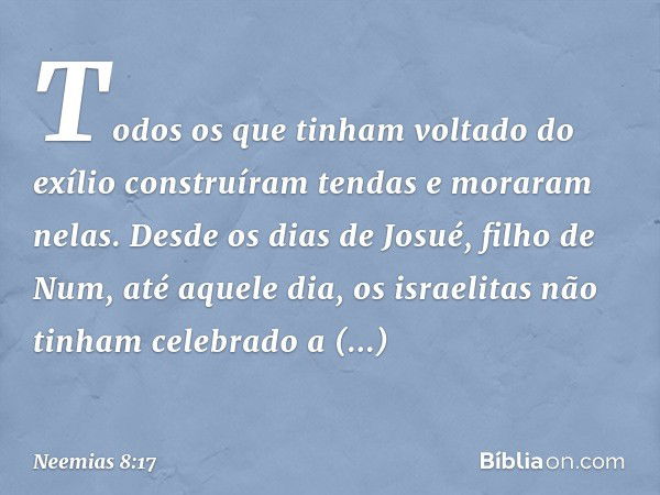 Todos os que tinham voltado do exílio construíram tendas e moraram nelas. Desde os dias de Josué, filho de Num, até aquele dia, os israeli­tas não tinham celebr