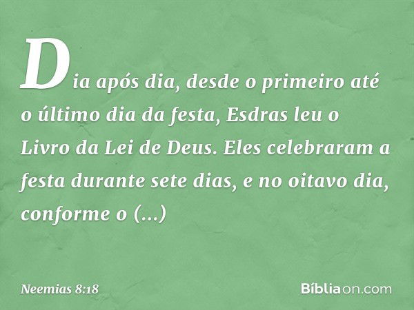 Dia após dia, desde o primeiro até o último dia da festa, Esdras leu o Livro da Lei de Deus. Eles celebraram a festa durante sete dias, e no oitavo dia, conform