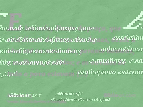 E leu nela, diante da praça, que está diante da Porta das Águas, desde a alva até ao meio-dia, perante homens, e mulheres, e sábios; e os ouvidos de todo o povo