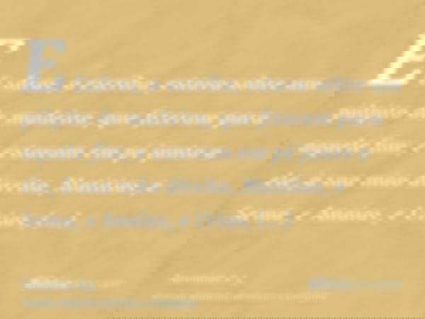 E Esdras, o escriba, estava sobre um púlpito de madeira, que fizeram para aquele fim; e estavam em pé junto a ele, à sua mão direita, Matitias, e Sema, e Anaías