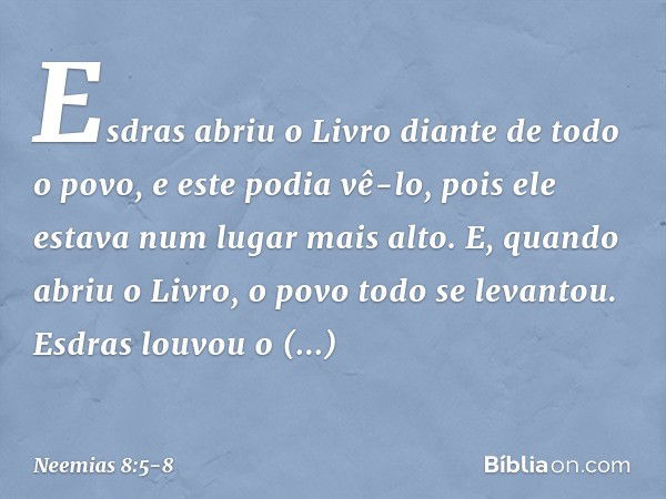 Esdras abriu o Livro diante de todo o povo, e este podia vê-lo, pois ele estava num lugar mais alto. E, quando abriu o Livro, o povo todo se levantou. Esdras lo