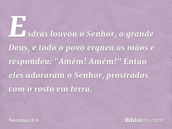 Esdras louvou o Senhor, o grande Deus, e todo o povo ergueu as mãos e respondeu: "Amém! Amém!" Então eles adoraram o Senhor, prostrados com o rosto em terra. --