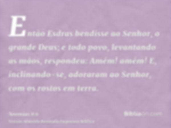 Então Esdras bendisse ao Senhor, o grande Deus; e todo povo, levantando as mãos, respondeu: Amém! amém! E, inclinando-se, adoraram ao Senhor, com os rostos em t