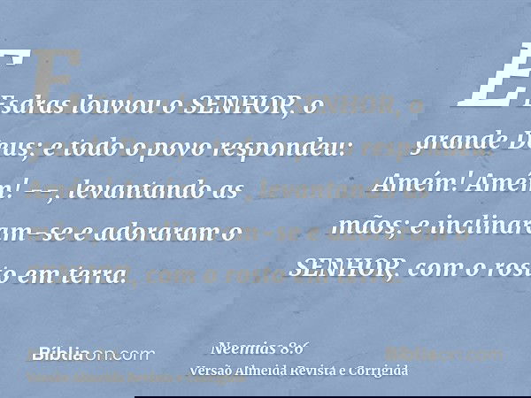 E Esdras louvou o SENHOR, o grande Deus; e todo o povo respondeu: Amém! Amém! --, levantando as mãos; e inclinaram-se e adoraram o SENHOR, com o rosto em terra.